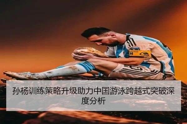 孙杨训练策略升级助力中国游泳跨越式突破深度分析