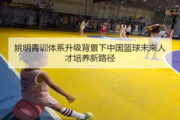 姚明青训体系升级背景下中国篮球未来人才培养新路径